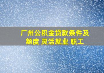 广州公积金贷款条件及额度 灵活就业 职工